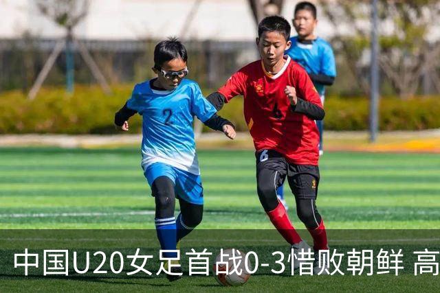 中国U20女足首战0-3惜败朝鲜 高水平对抗磨砺新生代希望