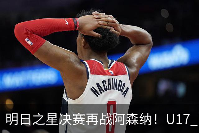 明日之星决赛再战阿森纳！U17 国足主帅浮嶋敏直言：非常期待这场对决